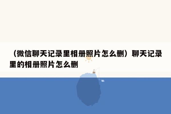 （微信聊天记录里相册照片怎么删）聊天记录里的相册照片怎么删