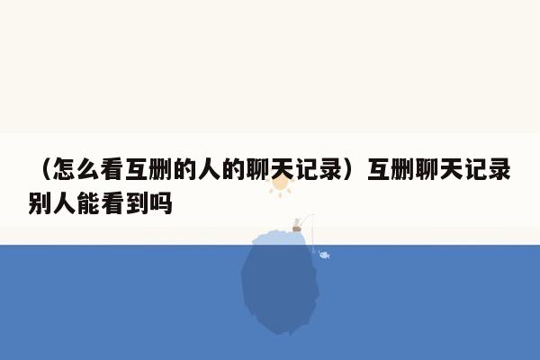 （怎么看互删的人的聊天记录）互删聊天记录别人能看到吗