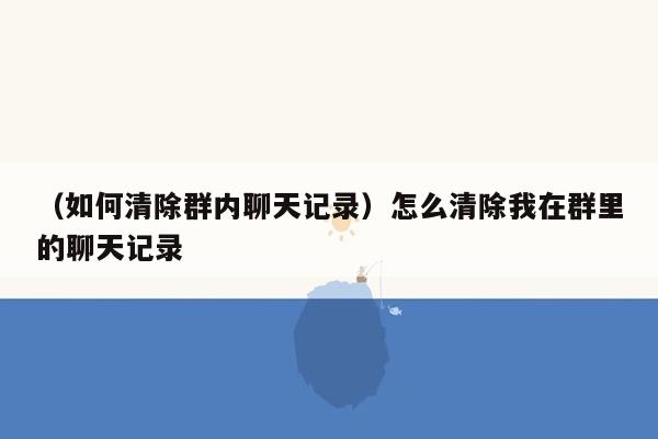 （如何清除群内聊天记录）怎么清除我在群里的聊天记录