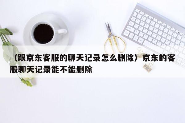 （跟京东客服的聊天记录怎么删除）京东的客服聊天记录能不能删除