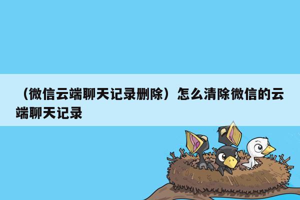 （微信云端聊天记录删除）怎么清除微信的云端聊天记录