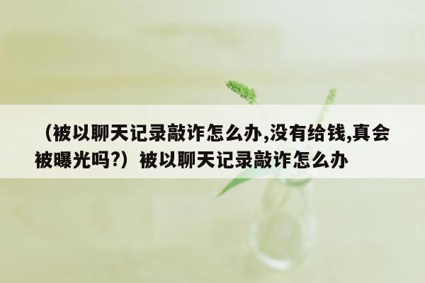 （被以聊天记录敲诈怎么办,没有给钱,真会被曝光吗?）被以聊天记录敲诈怎么办