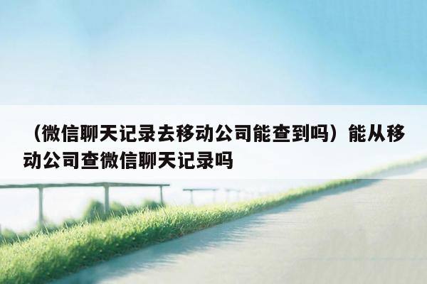 （微信聊天记录去移动公司能查到吗）能从移动公司查微信聊天记录吗