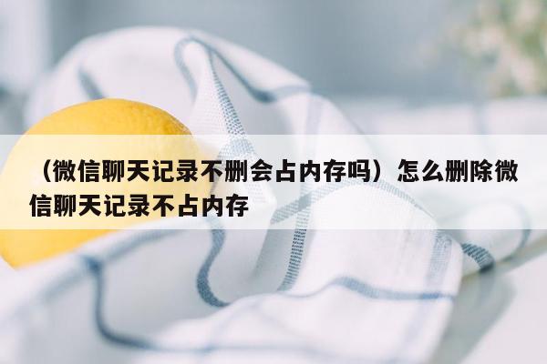 （微信聊天记录不删会占内存吗）怎么删除微信聊天记录不占内存