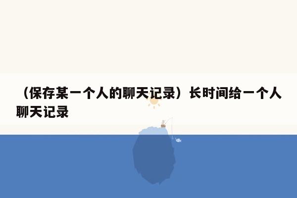 （保存某一个人的聊天记录）长时间给一个人聊天记录