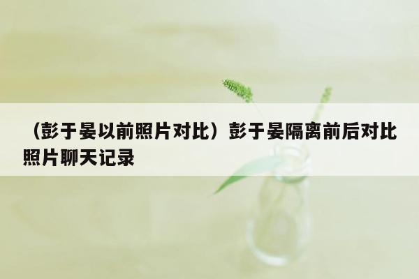 （彭于晏以前照片对比）彭于晏隔离前后对比照片聊天记录