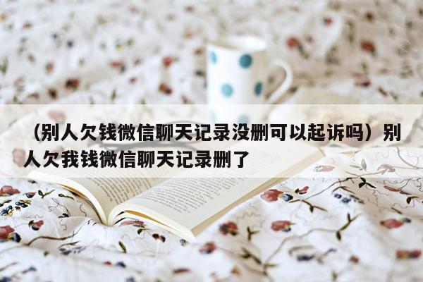 （别人欠钱微信聊天记录没删可以起诉吗）别人欠我钱微信聊天记录删了