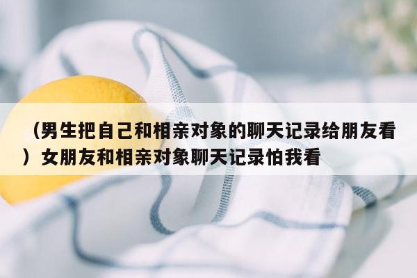 （男生把自己和相亲对象的聊天记录给朋友看）女朋友和相亲对象聊天记录怕我看