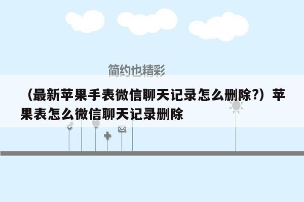 （最新苹果手表微信聊天记录怎么删除?）苹果表怎么微信聊天记录删除