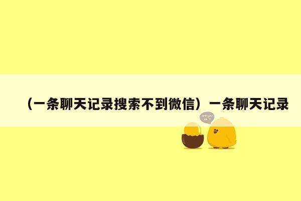 （一条聊天记录搜索不到微信）一条聊天记录