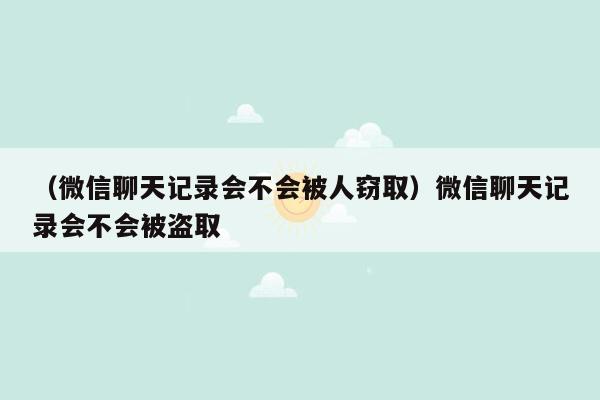 （微信聊天记录会不会被人窃取）微信聊天记录会不会被盗取