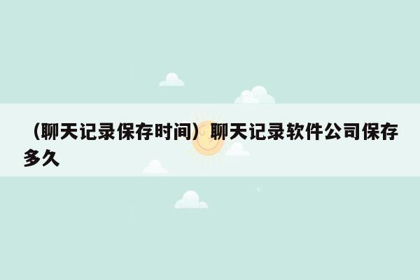 （聊天记录保存时间）聊天记录软件公司保存多久