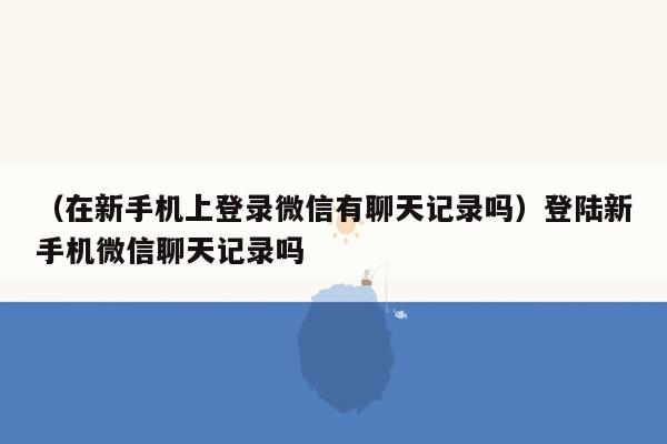 （在新手机上登录微信有聊天记录吗）登陆新手机微信聊天记录吗