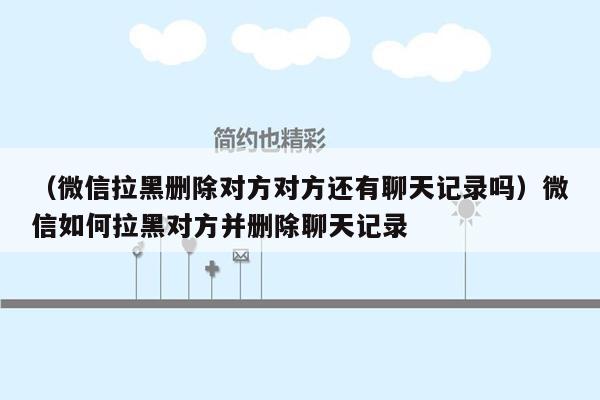 （微信拉黑删除对方对方还有聊天记录吗）微信如何拉黑对方并删除聊天记录