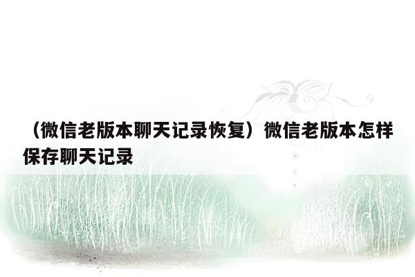 （微信老版本聊天记录恢复）微信老版本怎样保存聊天记录