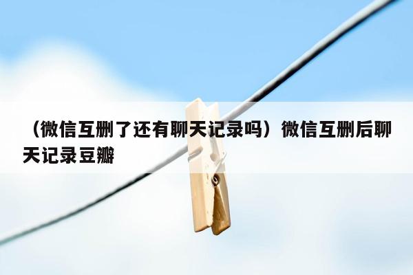 （微信互删了还有聊天记录吗）微信互删后聊天记录豆瓣