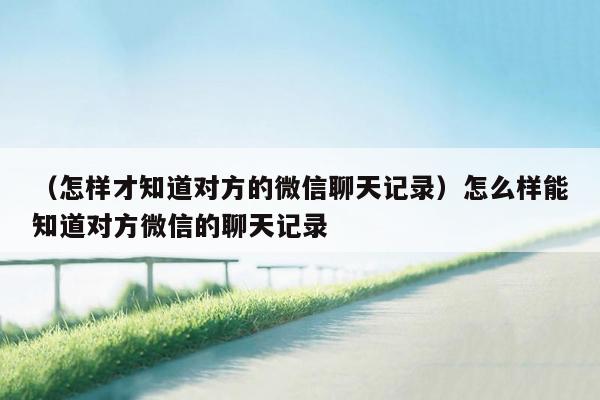 （怎样才知道对方的微信聊天记录）怎么样能知道对方微信的聊天记录