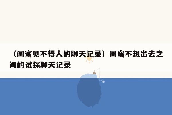 （闺蜜见不得人的聊天记录）闺蜜不想出去之间的试探聊天记录