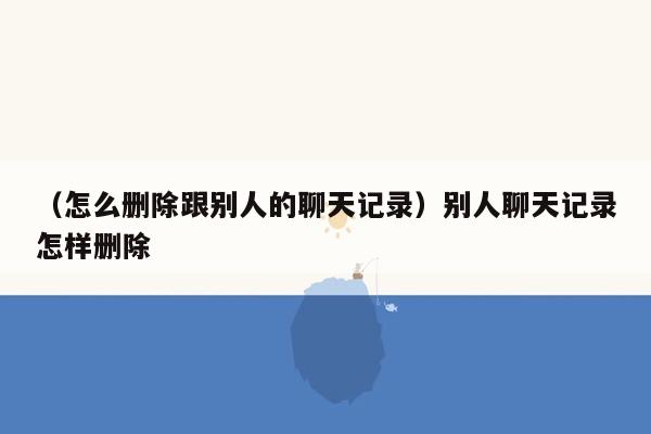 （怎么删除跟别人的聊天记录）别人聊天记录怎样删除