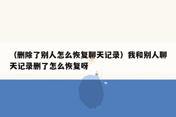 （删除了别人怎么恢复聊天记录）我和别人聊天记录删了怎么恢复呀