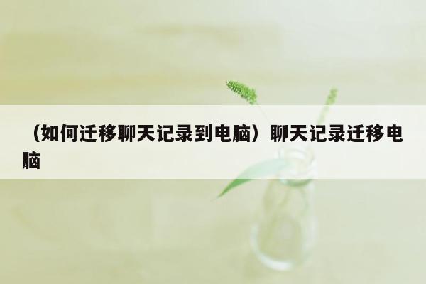 （如何迁移聊天记录到电脑）聊天记录迁移电脑