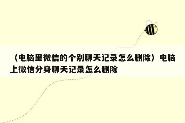 （电脑里微信的个别聊天记录怎么删除）电脑上微信分身聊天记录怎么删除