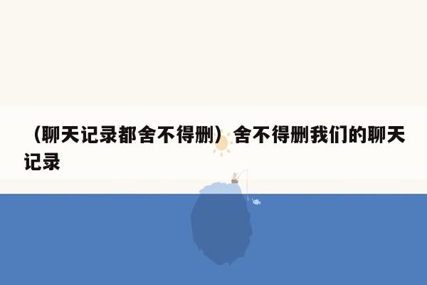 （聊天记录都舍不得删）舍不得删我们的聊天记录