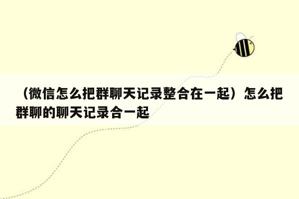 （微信怎么把群聊天记录整合在一起）怎么把群聊的聊天记录合一起