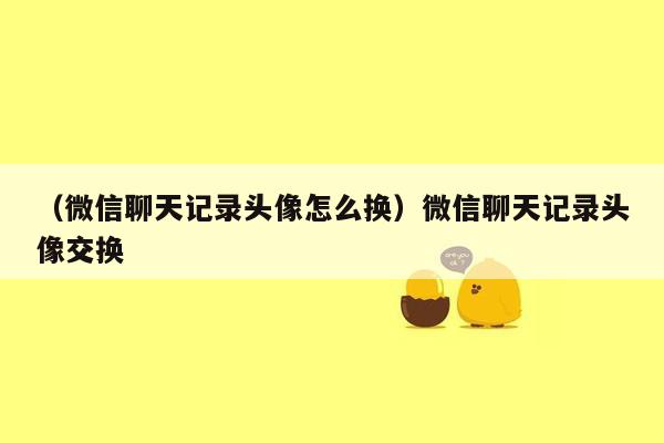 （微信聊天记录头像怎么换）微信聊天记录头像交换