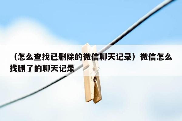 （怎么查找已删除的微信聊天记录）微信怎么找删了的聊天记录