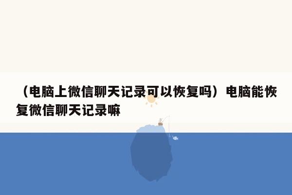 （电脑上微信聊天记录可以恢复吗）电脑能恢复微信聊天记录嘛