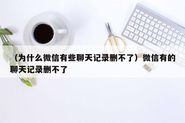 （为什么微信有些聊天记录删不了）微信有的聊天记录删不了