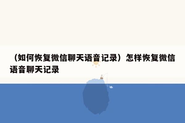 （如何恢复微信聊天语音记录）怎样恢复微信语音聊天记录