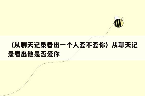 （从聊天记录看出一个人爱不爱你）从聊天记录看出他是否爱你