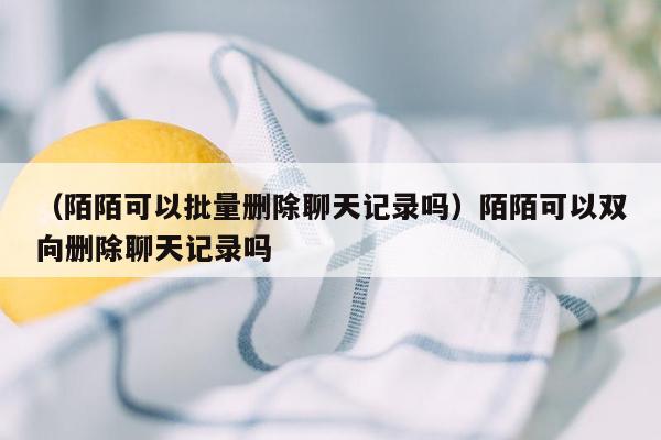 （陌陌可以批量删除聊天记录吗）陌陌可以双向删除聊天记录吗