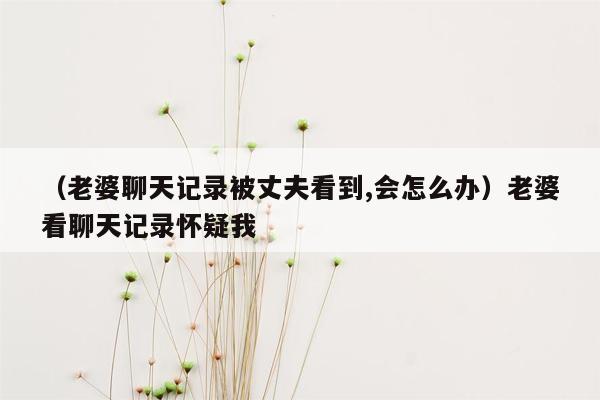 （老婆聊天记录被丈夫看到,会怎么办）老婆看聊天记录怀疑我