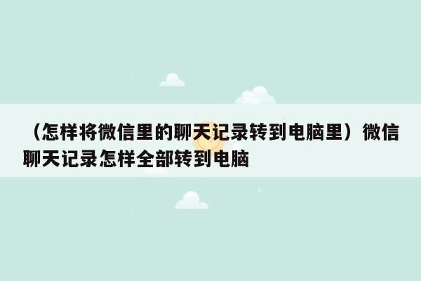 （怎样将微信里的聊天记录转到电脑里）微信聊天记录怎样全部转到电脑