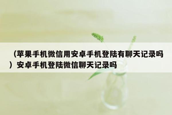 （苹果手机微信用安卓手机登陆有聊天记录吗）安卓手机登陆微信聊天记录吗