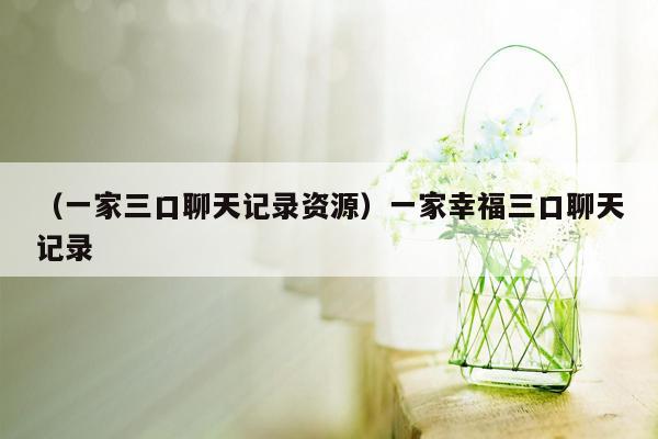 （一家三口聊天记录资源）一家幸福三口聊天记录