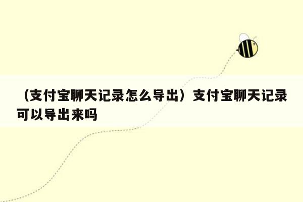 （支付宝聊天记录怎么导出）支付宝聊天记录可以导出来吗