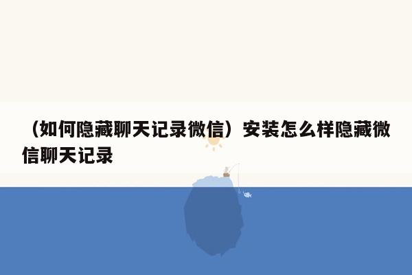 （如何隐藏聊天记录微信）安装怎么样隐藏微信聊天记录