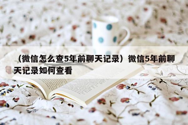 （微信怎么查5年前聊天记录）微信5年前聊天记录如何查看