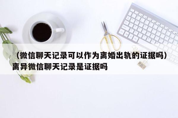 （微信聊天记录可以作为离婚出轨的证据吗）离异微信聊天记录是证据吗