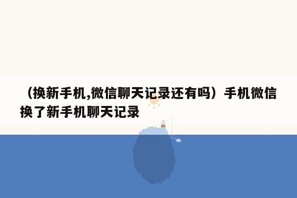 （换新手机,微信聊天记录还有吗）手机微信换了新手机聊天记录