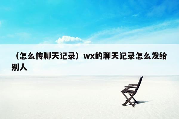 （怎么传聊天记录）wx的聊天记录怎么发给别人