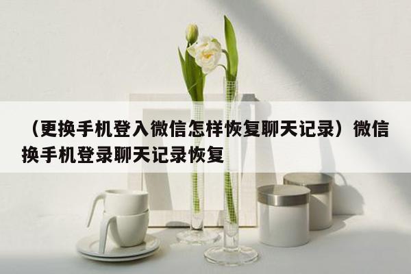 （更换手机登入微信怎样恢复聊天记录）微信换手机登录聊天记录恢复