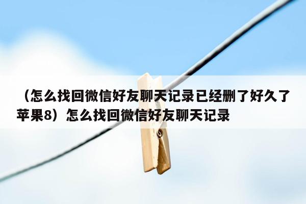 （怎么找回微信好友聊天记录已经删了好久了苹果8）怎么找回微信好友聊天记录