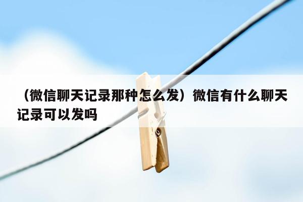 （微信聊天记录那种怎么发）微信有什么聊天记录可以发吗