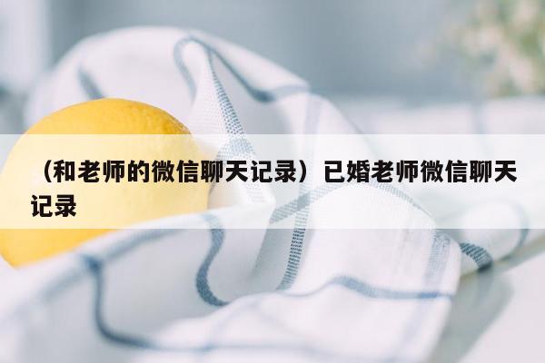 （和老师的微信聊天记录）已婚老师微信聊天记录