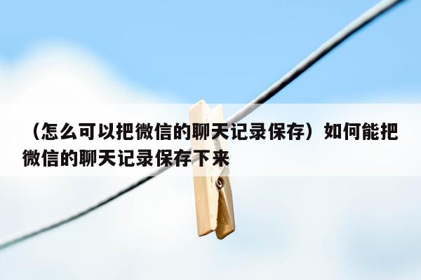 （怎么可以把微信的聊天记录保存）如何能把微信的聊天记录保存下来